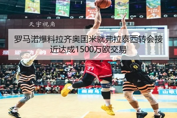罗马诺爆料拉齐奥国米就弗拉泰西转会接近达成1500万欧交易（kaiyun）